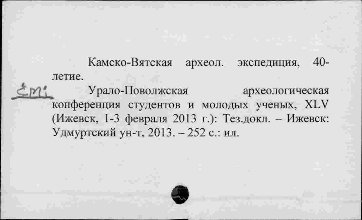 ﻿Камско-Вятская археол. экспедиция, 40-летие.
Урало-Поволжская	археологическая
конференция студентов и молодых ученых, XLV (Ижевск, 1-3 февраля 2013 г.): Тез.докл. - Ижевск: Удмуртский ун-т, 2013. - 252 с.: ил.